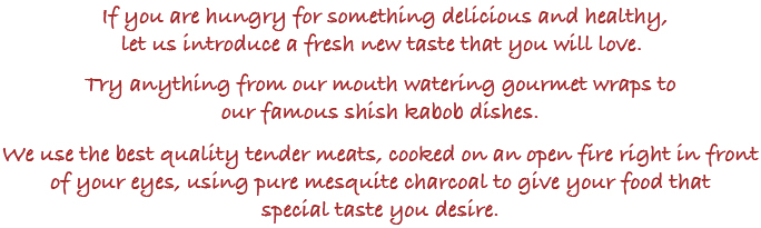 If you are hungry for something delicious and healthy, let us introduce a fresh new taste. Try anything from our mouth watering gourmet wraps to our famous shish kabob dishes. We use the best quality tender meats, cooked on a open fire in front of your eyes, using pure mesquite charcoal to give your food that special taste.